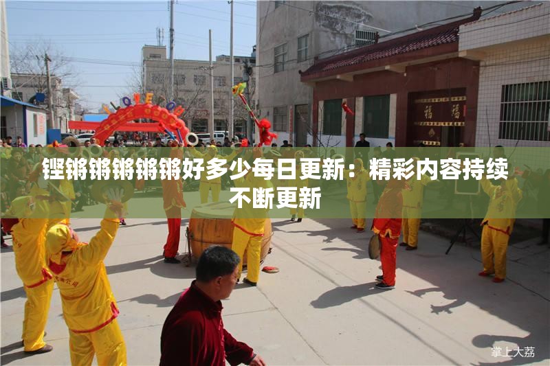 铿锵锵锵锵锵好多少每日更新：精彩内容持续不断更新
