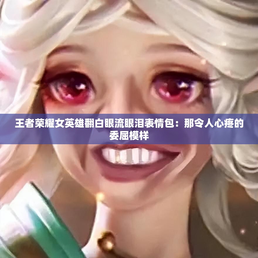 王者荣耀女英雄翻白眼流眼泪表情包：那令人心疼的委屈模样