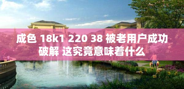成色 18k1 220 38 被老用户成功破解 这究竟意味着什么