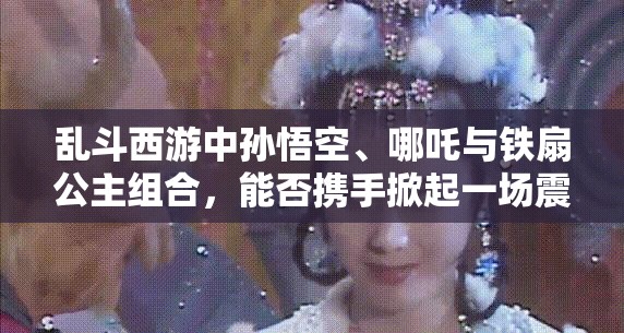 乱斗西游中孙悟空、哪吒与铁扇公主组合，能否携手掀起一场震撼战场的风暴？
