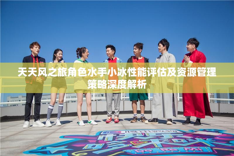 天天风之旅角色水手小冰性能评估及资源管理策略深度解析