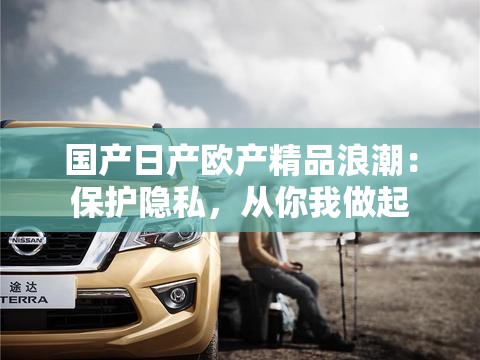 国产日产欧产精品浪潮：保护隐私，从你我做起