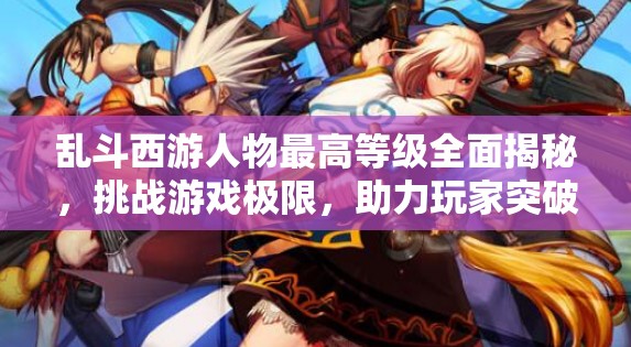 乱斗西游人物最高等级全面揭秘，挑战游戏极限，助力玩家突破自我瓶颈
