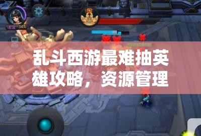 乱斗西游最难抽英雄攻略，资源管理、高效利用策略以实现价值最大化