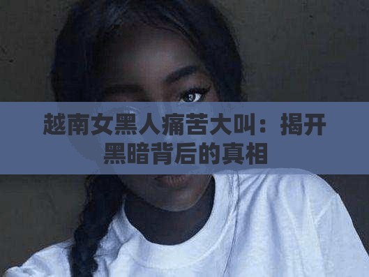 越南女黑人痛苦大叫：揭开黑暗背后的真相