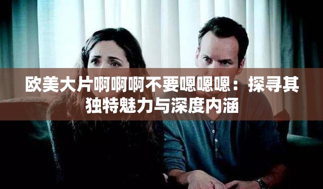欧美大片啊啊啊不要嗯嗯嗯：探寻其独特魅力与深度内涵