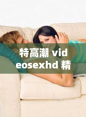 特高潮 videosexhd 精彩视频震撼呈现