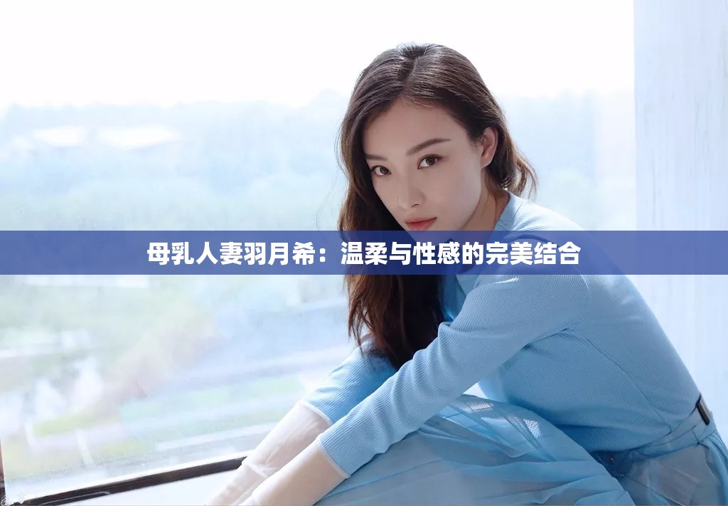 母乳人妻羽月希：温柔与性感的完美结合