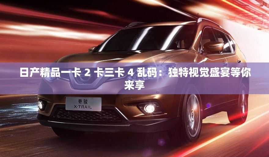 日产精品一卡 2 卡三卡 4 乱码：独特视觉盛宴等你来享