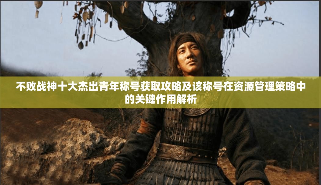 不败战神十大杰出青年称号获取攻略及该称号在资源管理策略中的关键作用解析