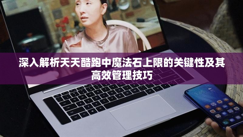 深入解析天天酷跑中魔法石上限的关键性及其高效管理技巧
