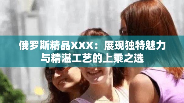 俄罗斯精品XXX：展现独特魅力与精湛工艺的上乘之选