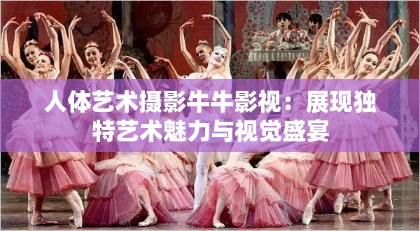 人体艺术摄影牛牛影视：展现独特艺术魅力与视觉盛宴
