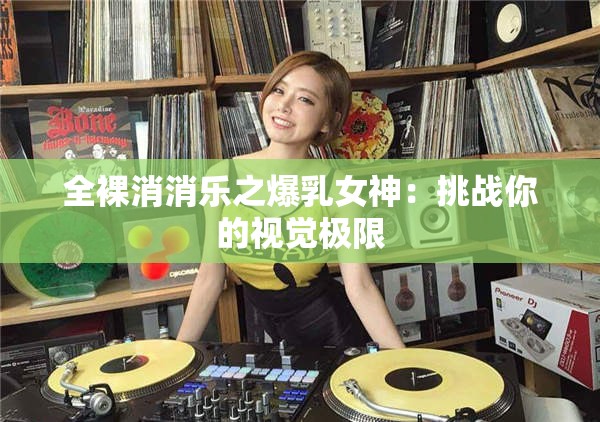 全裸消消乐之爆乳女神：挑战你的视觉极限