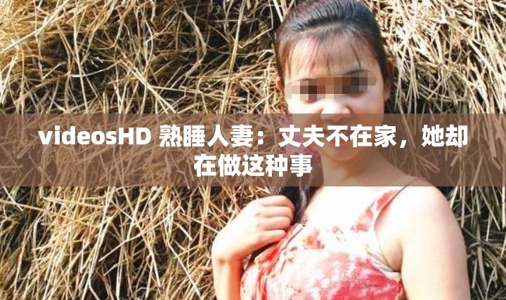 videosHD 熟睡人妻：丈夫不在家，她却在做这种事