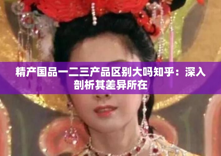 精产国品一二三产品区别大吗知乎：深入剖析其差异所在