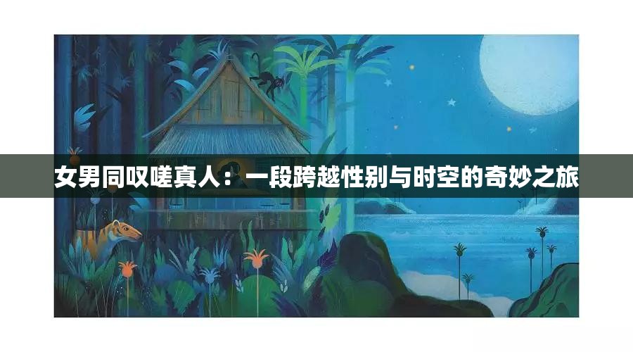 女男同叹嗟真人：一段跨越性别与时空的奇妙之旅