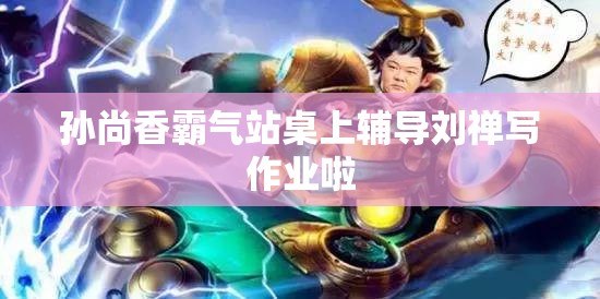 孙尚香霸气站桌上辅导刘禅写作业啦