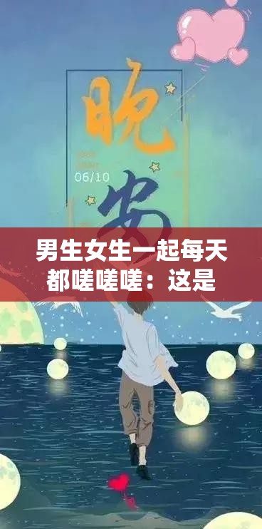 男生女生一起每天都嗟嗟嗟：这是属于我们的独特青春记忆