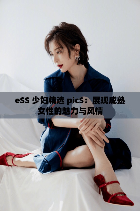 eSS 少妇精选 picS：展现成熟女性的魅力与风情