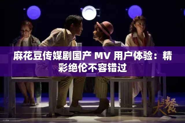 麻花豆传媒剧国产 MV 用户体验：精彩绝伦不容错过