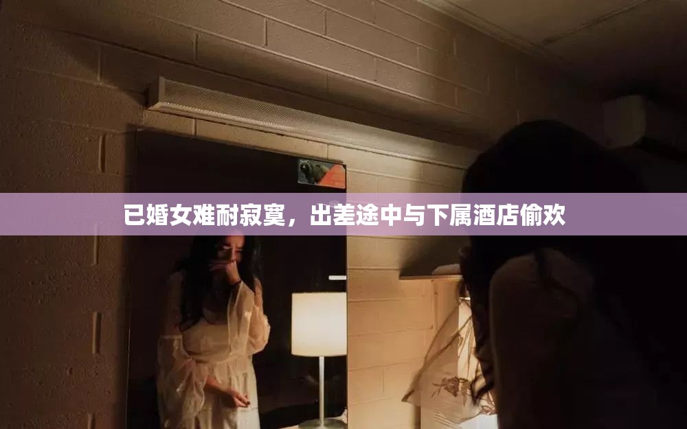 已婚女难耐寂寞，出差途中与下属酒店偷欢