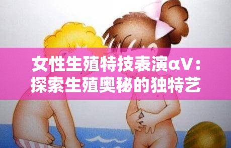 女性生殖特技表演αV：探索生殖奥秘的独特艺术