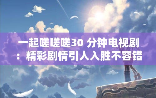 一起嗟嗟嗟30 分钟电视剧：精彩剧情引人入胜不容错过