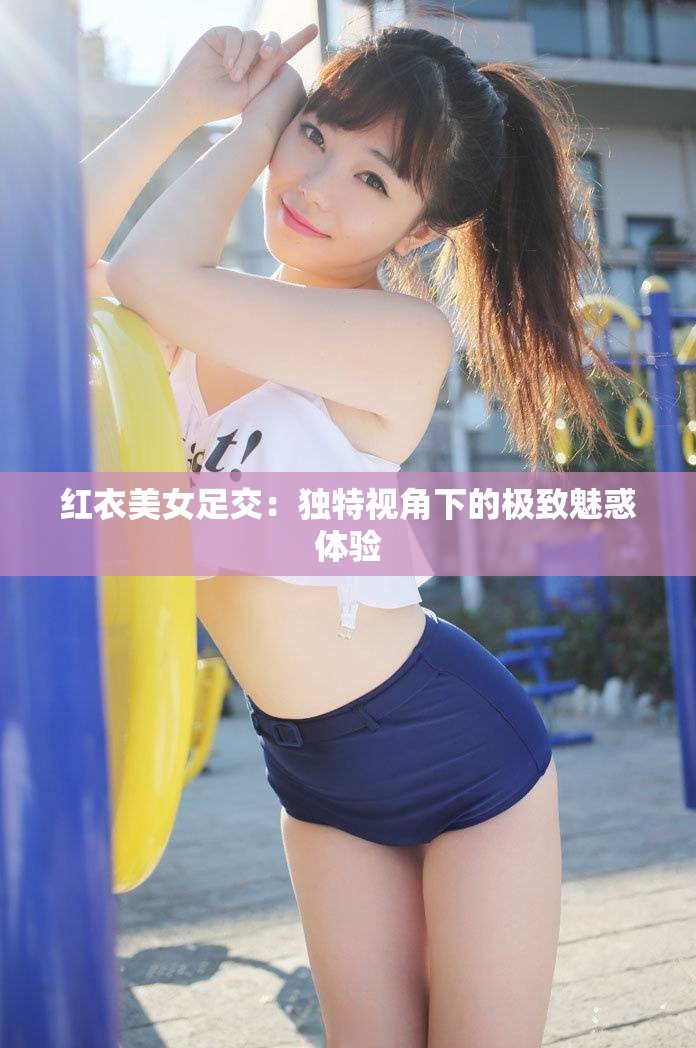 红衣美女足交：独特视角下的极致魅惑体验