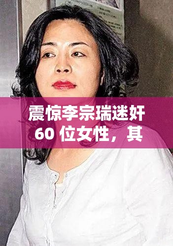 震惊李宗瑞迷奸 60 位女性，其中还有自己的继母