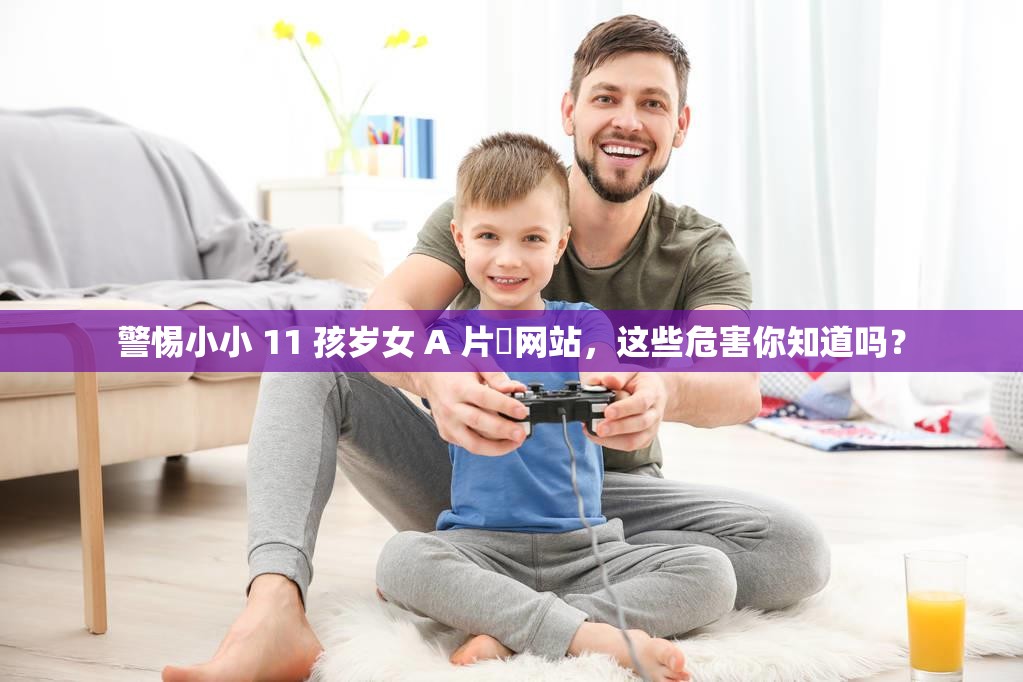 警惕小小 11 孩岁女 A 片㓜网站，这些危害你知道吗？