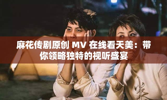 麻花传剧原创 MV 在线看天美：带你领略独特的视听盛宴