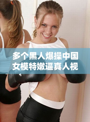 多个黑人爆操中国女模特嫩逼真人视频：极致刺激的狂野演绎