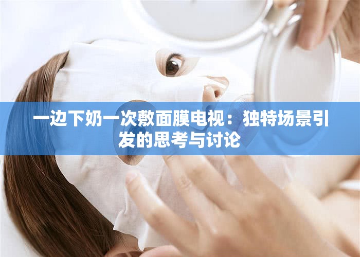 一边下奶一次敷面膜电视：独特场景引发的思考与讨论