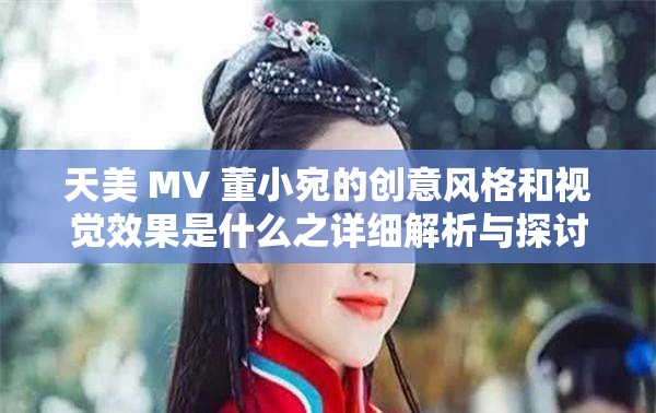 天美 MV 董小宛的创意风格和视觉效果是什么之详细解析与探讨
