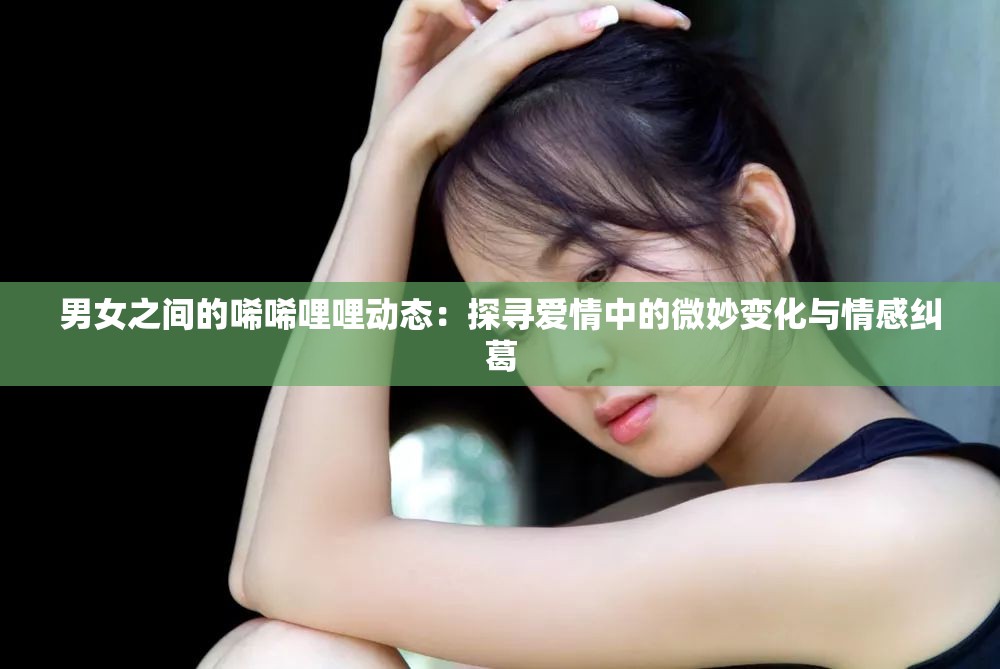 男女之间的唏唏哩哩动态：探寻爱情中的微妙变化与情感纠葛