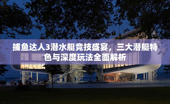 捕鱼达人3潜水艇竞技盛宴，三大潜艇特色与深度玩法全面解析