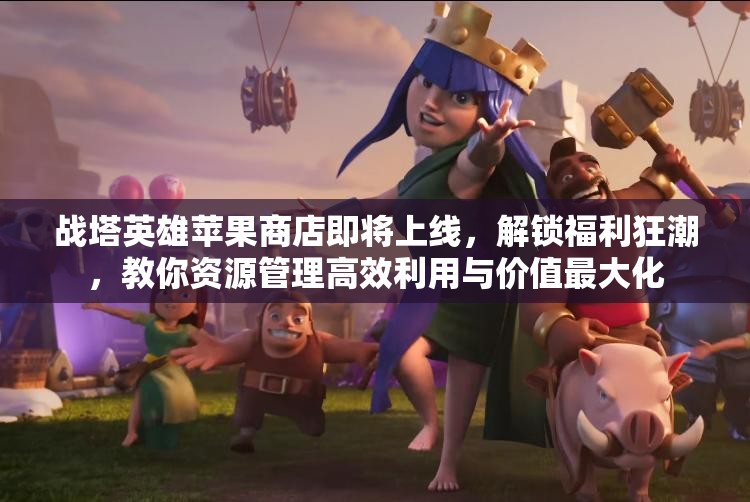 战塔英雄苹果商店即将上线，解锁福利狂潮，教你资源管理高效利用与价值最大化