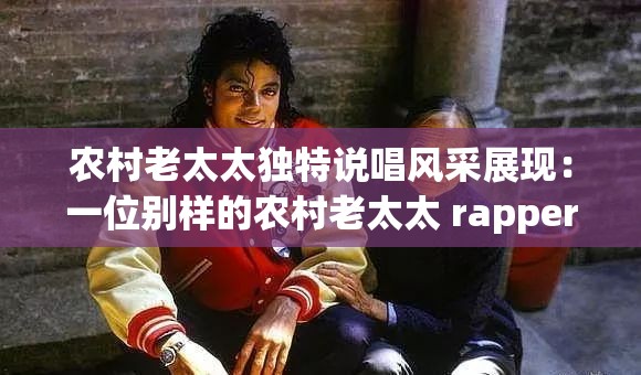 农村老太太独特说唱风采展现：一位别样的农村老太太 rapper