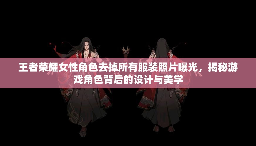 王者荣耀女性角色去掉所有服装照片曝光，揭秘游戏角色背后的设计与美学