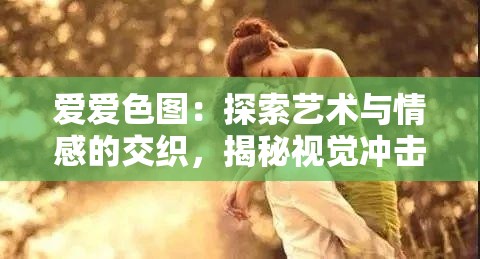 爱爱色图：探索艺术与情感的交织，揭秘视觉冲击背后的深层含义