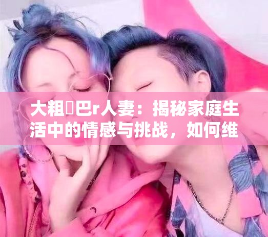 大粗鳮巴r人妻：揭秘家庭生活中的情感与挑战，如何维系和谐关系？
