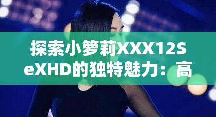 探索小箩莉XXX12SeXHD的独特魅力：高清画质与精彩内容的完美结合