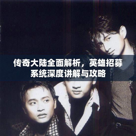 传奇大陆全面解析，英雄招募系统深度讲解与攻略
