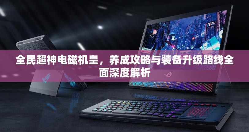 全民超神电磁机皇，养成攻略与装备升级路线全面深度解析