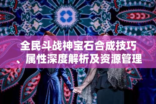 全民斗战神宝石合成技巧、属性深度解析及资源管理艺术探索