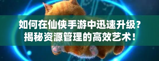 如何在仙侠手游中迅速升级？揭秘资源管理的高效艺术！