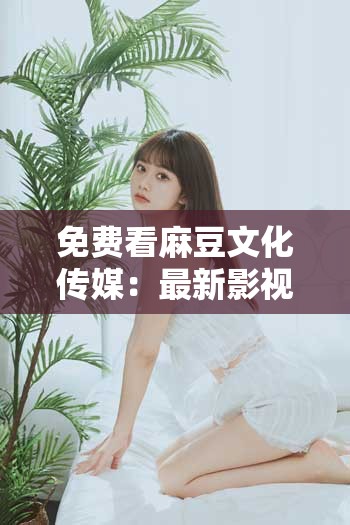 免费看麻豆文化传媒：最新影视作品、热门剧集一网打尽，畅享高清无广告体验