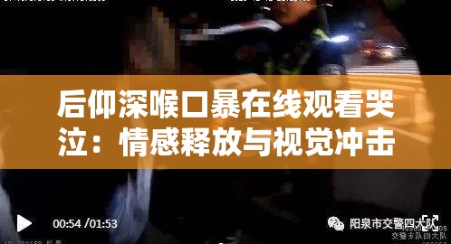 后仰深喉口暴在线观看哭泣：情感释放与视觉冲击的深度体验，探寻背后的心理与艺术表达