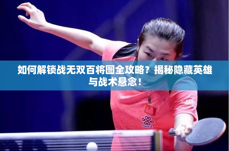 如何解锁战无双百将图全攻略？揭秘隐藏英雄与战术悬念！